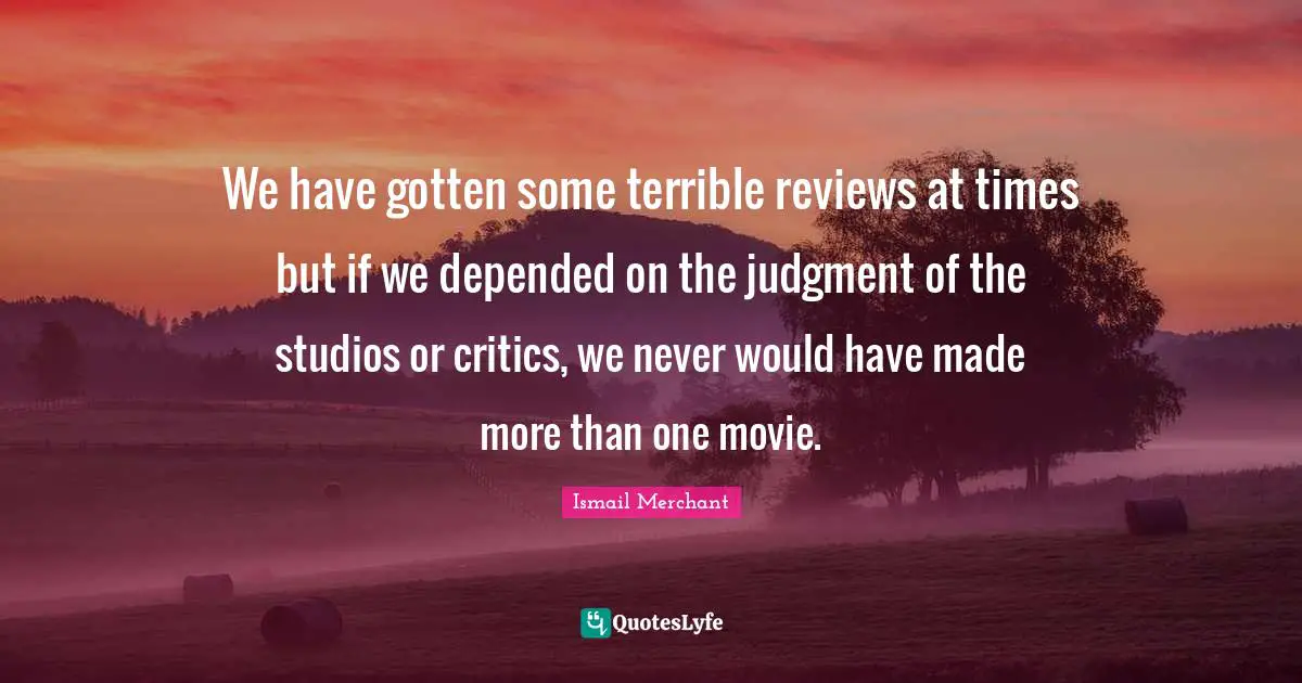 We have gotten some terrible reviews at times but if we depended on the judgment of the studios or critics, we never would have made more than one movie.