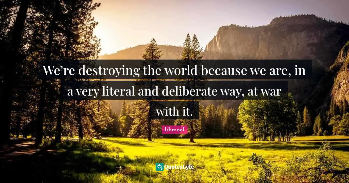 We’re destroying the world because we are, in a very literal and deliberate way, at war with it.