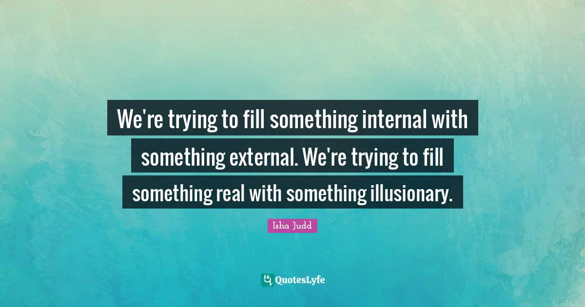 We're trying to fill something internal with something external. We're trying to fill something real with something illusionary.