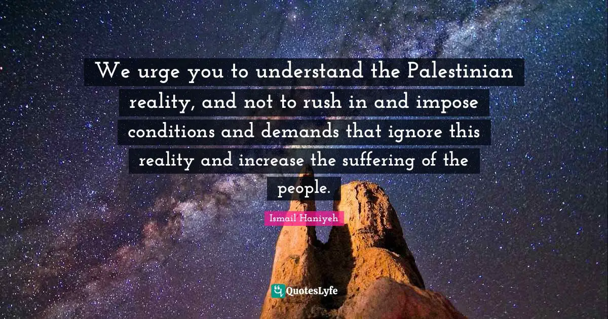 We urge you to understand the Palestinian reality, and not to rush in and impose conditions and demands that ignore this reality and increase the suffering of the people.