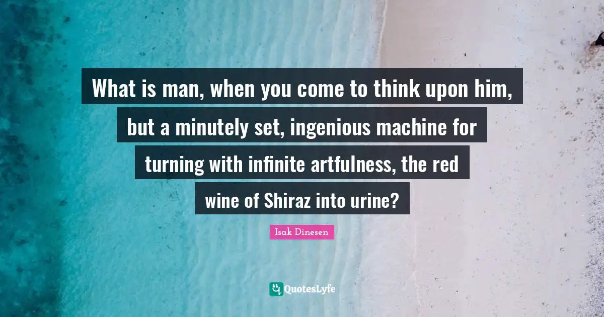 Isak Dinesen Quotes: "What is man, when you come to think upon him, but a minutely set, ingenious machine for turning with infinite artfulness, the red wine of Shiraz into urine?"