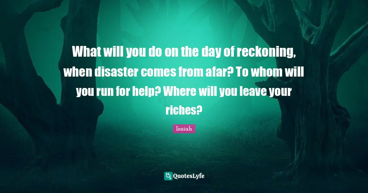 Reckoning Quotes: "What will you do on the day of reckoning, when disaster comes from afar? To whom will you run for help? Where will you leave your riches?"
