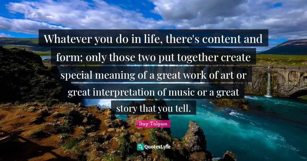 Whatever you do in life, there's content and form; only those two put together create special meaning of a great work of art or great interpretation of music or a great story that you tell.