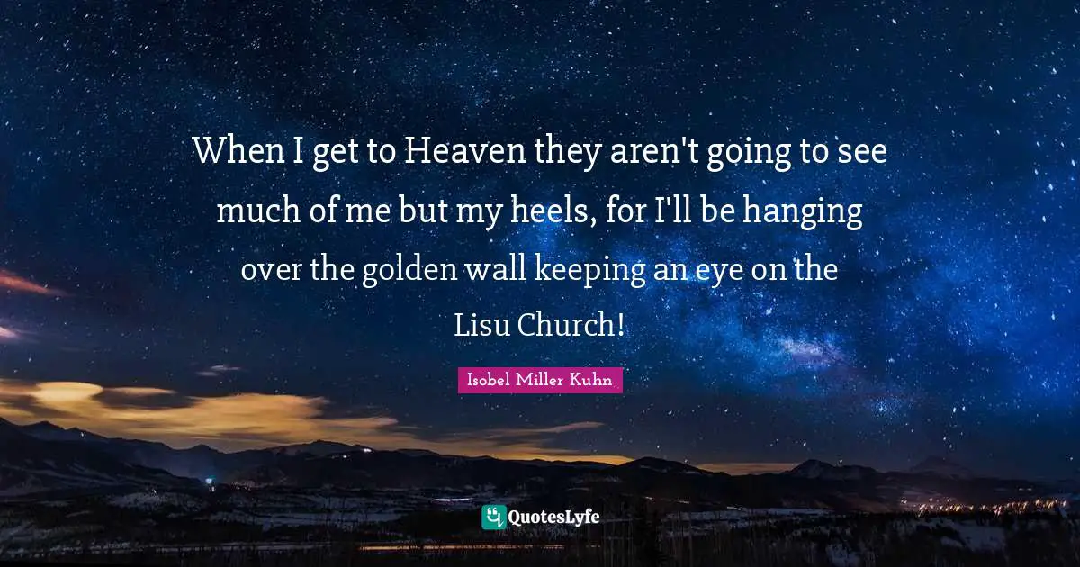 When I get to Heaven they aren't going to see much of me but my heels, for I'll be hanging over the golden wall keeping an eye on the Lisu Church!