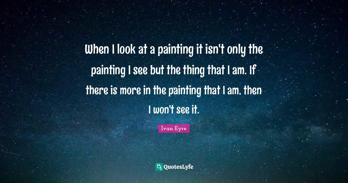 When I look at a painting it isn't only the painting I see but the thing that I am. If there is more in the painting that I am, then I won't see it.