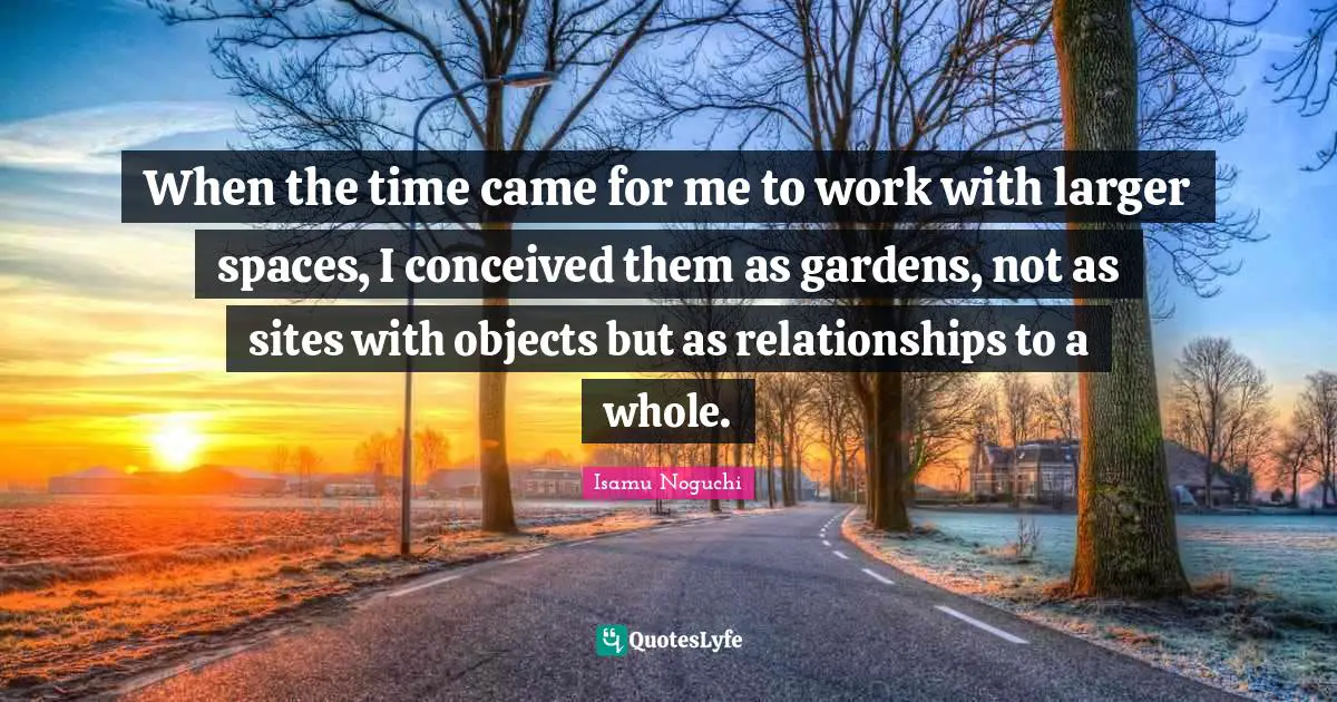 When the time came for me to work with larger spaces, I conceived them as gardens, not as sites with objects but as relationships to a whole.