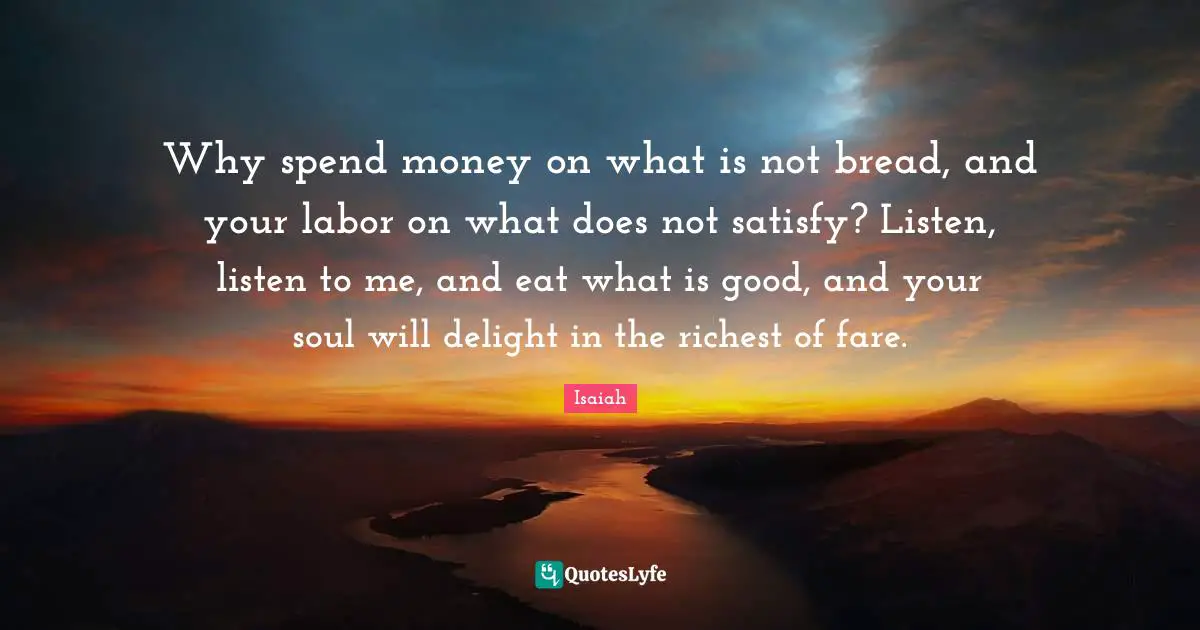 Why spend money on what is not bread, and your labor on what does not satisfy? Listen, listen to me, and eat what is good, and your soul will delight in the richest of fare.