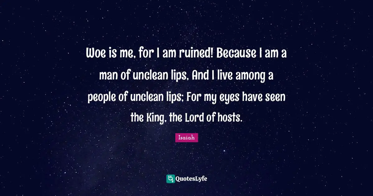 Woe is me, for I am ruined! Because I am a man of unclean lips, And I live among a people of unclean lips; For my eyes have seen the King, the Lord of hosts.