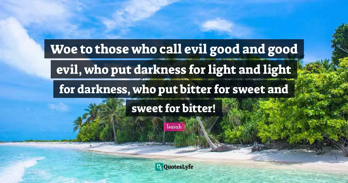 Woe to those who call evil good and good evil, who put darkness for light and light for darkness, who put bitter for sweet and sweet for bitter!