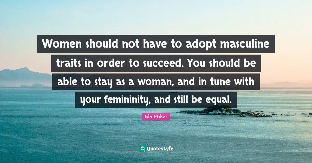 Women should not have to adopt masculine traits in order to succeed. You should be able to stay as a woman, and in tune with your femininity, and still be equal.