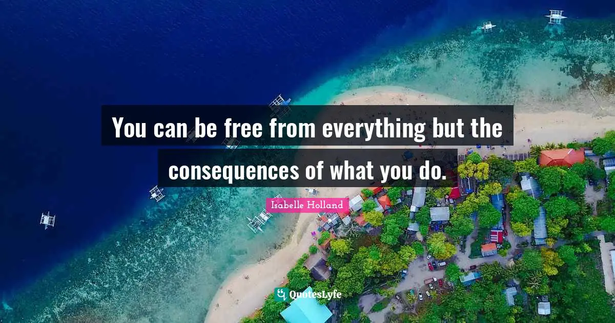 You can be free from everything but the consequences of what you do.