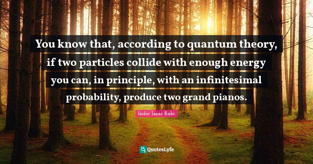 You know that, according to quantum theory, if two particles collide with enough energy you can, in principle, with an infinitesimal probability, produce two grand pianos.