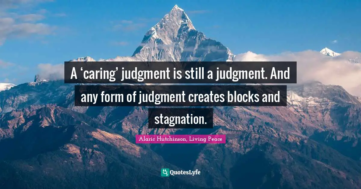 A ‘caring’ judgment is still a judgment. And any form of judgment creates blocks and stagnation.