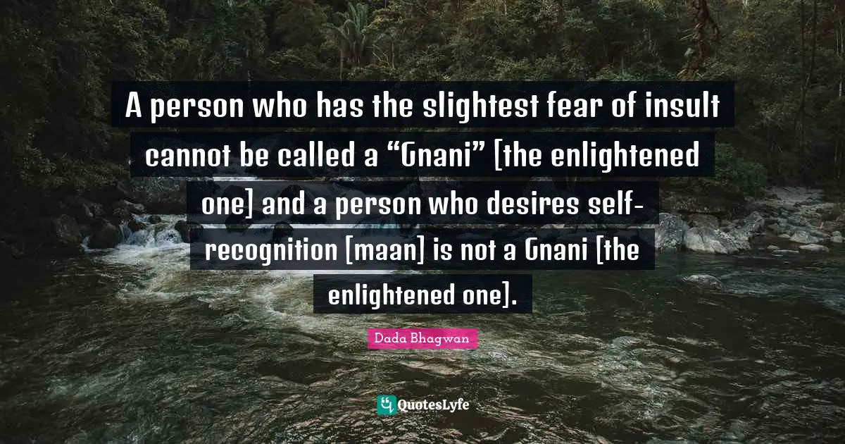 A person who has the slightest fear of insult cannot be called a “Gnani” [the enlightened one] and a person who desires self-recognition [maan] is not a Gnani [the enlightened one].