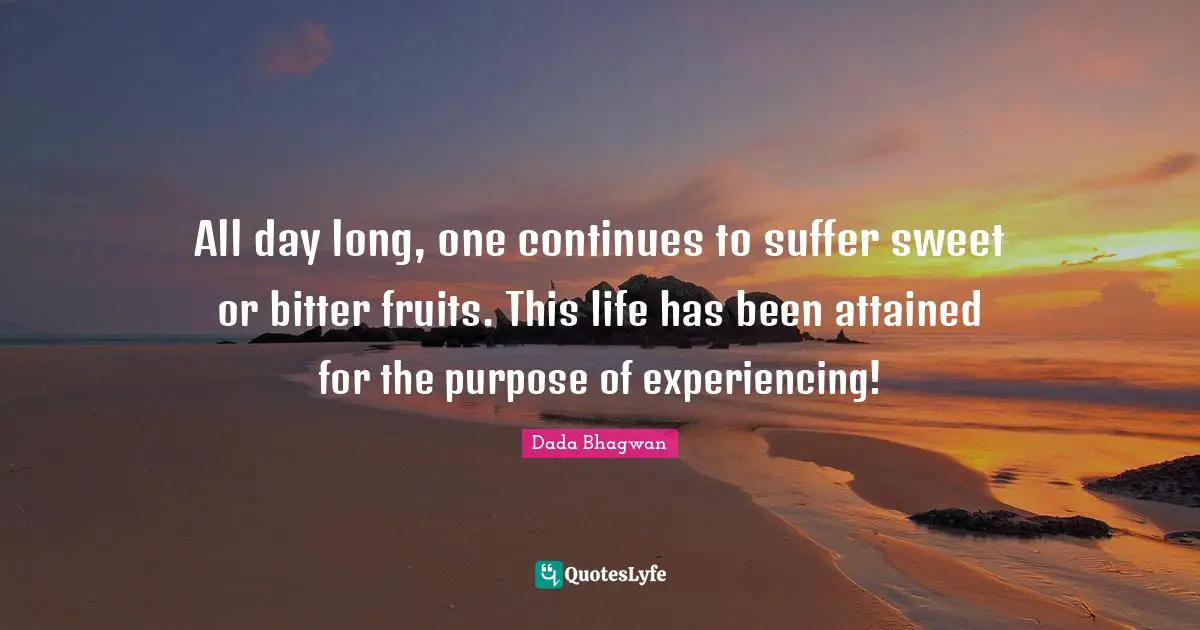 All day long, one continues to suffer sweet or bitter fruits. This life has been attained for the purpose of experiencing!