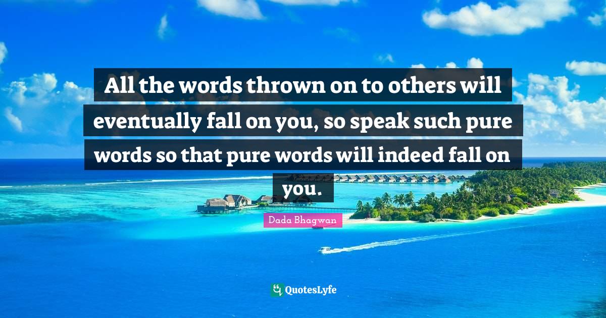 All the words thrown on to others will eventually fall on you, so spea