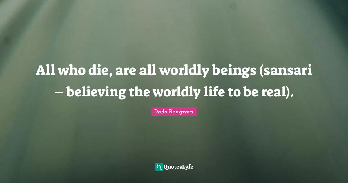 All who die, are all worldly beings (sansari – believing the worldly life to be real).