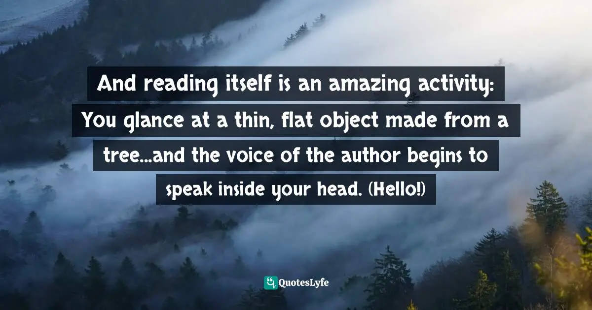 And reading itself is an amazing activity: You glance at a thin, flat object made from a tree...and the voice of the author begins to speak inside your head. (Hello!)