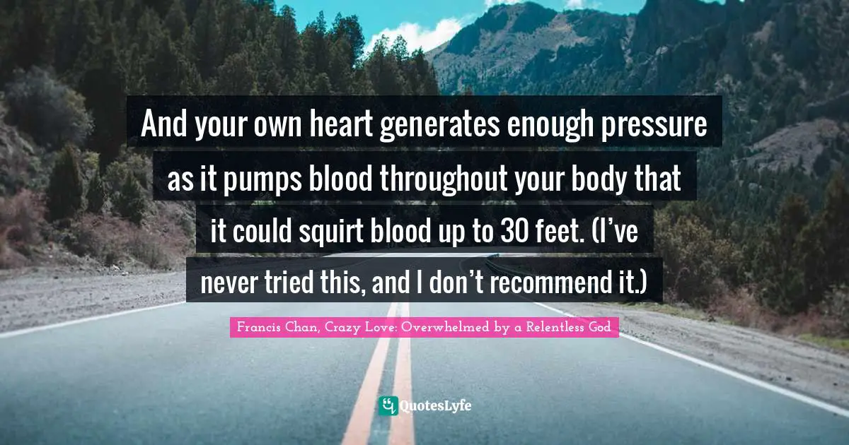 Francis Chan, Crazy Love: Overwhelmed By A Relentless God Quotes: "And your own heart generates enough pressure as it pumps blood throughout your body that it could squirt blood up to 30 feet. (I’ve never tried this, and I don’t recommend it.)"