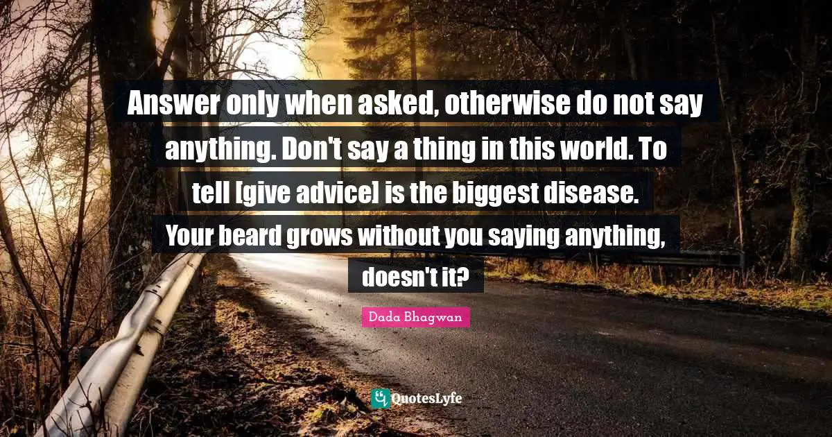 Answer only when asked, otherwise do not say anything. Don't say a thing in this world. To tell [give advice] is the biggest disease. Your beard grows without you saying anything, doesn't it?