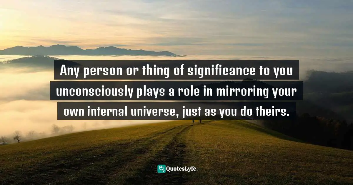 Any person or thing of significance to you unconsciously plays a role in mirroring your own internal universe, just as you do theirs.