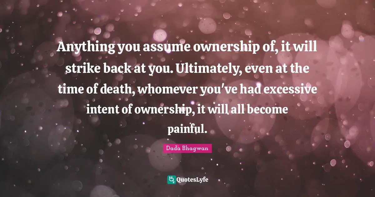 Anything you assume ownership of, it will strike back at you. Ultimately, even at the time of death, whomever you've had excessive intent of ownership, it will all become painful.