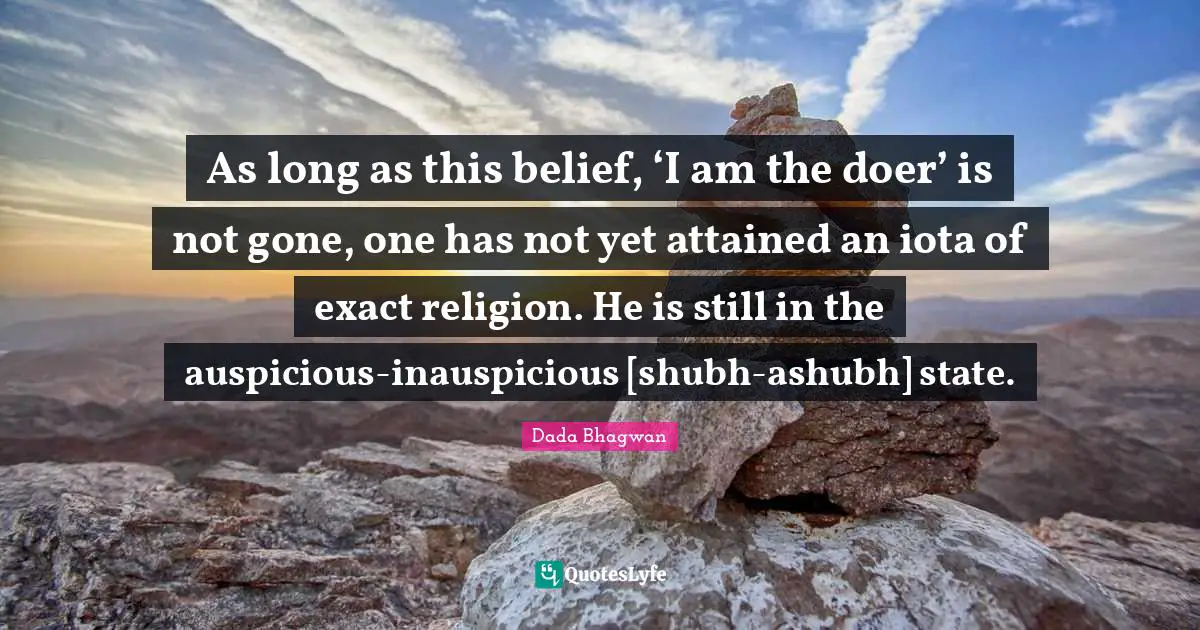 As long as this belief, ‘I am the doer’ is not gone, one has not yet attained an iota of exact religion. He is still in the auspicious-inauspicious [shubh-ashubh] state.