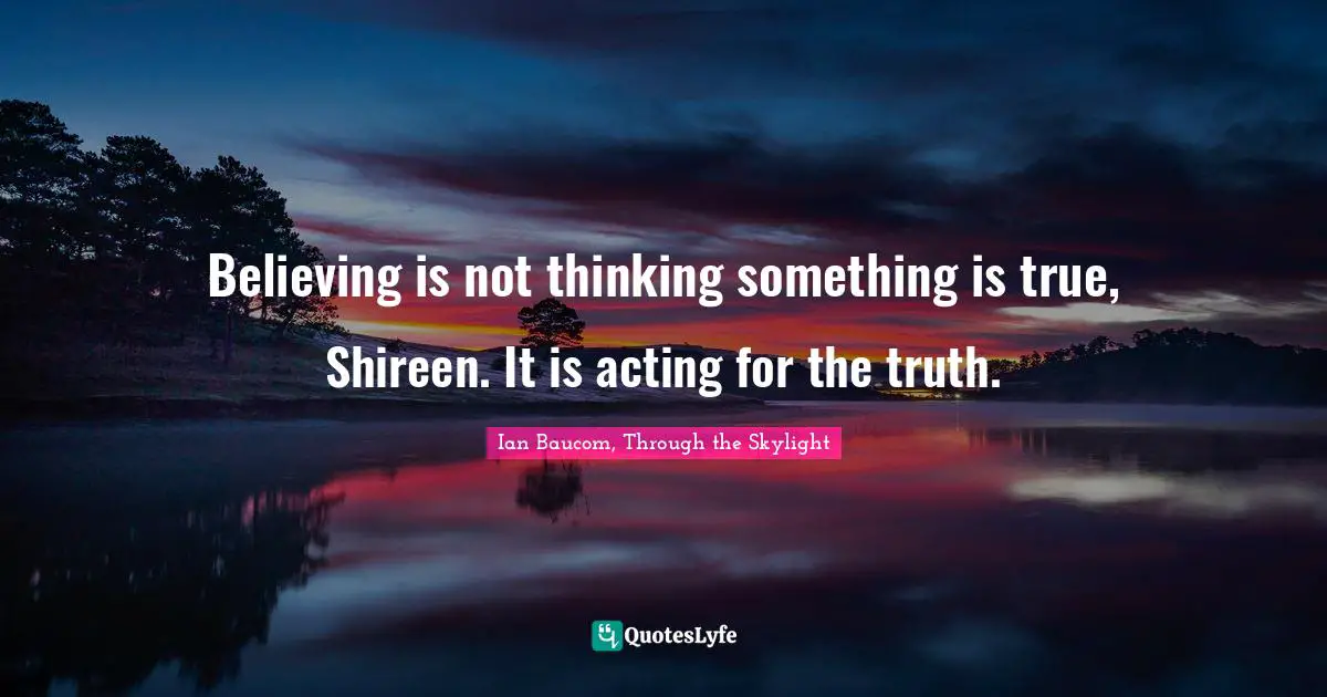 Believing is not thinking something is true, Shireen. It is acting for the truth.