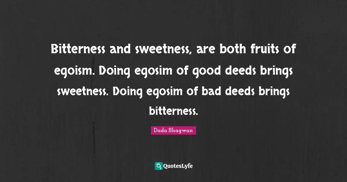 Bitterness and sweetness, are both fruits of egoism. Doing egosim of good deeds brings sweetness. Doing egosim of bad deeds brings bitterness.