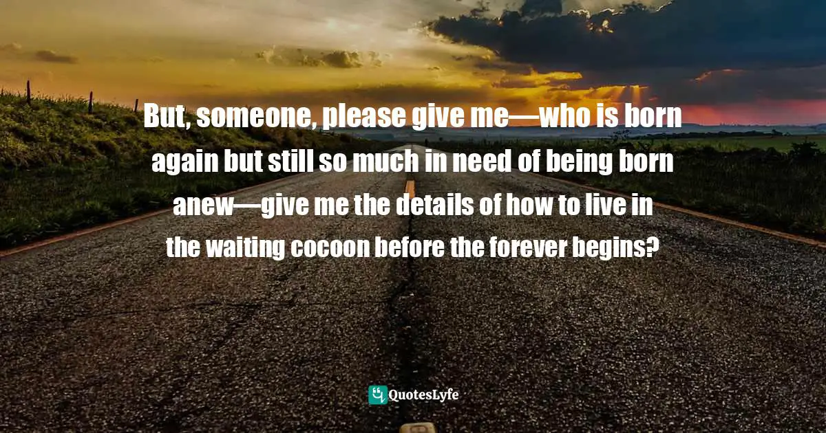 But, someone, please give me—who is born again but still so much in need of being born anew—give me the details of how to live in the waiting cocoon before the forever begins?