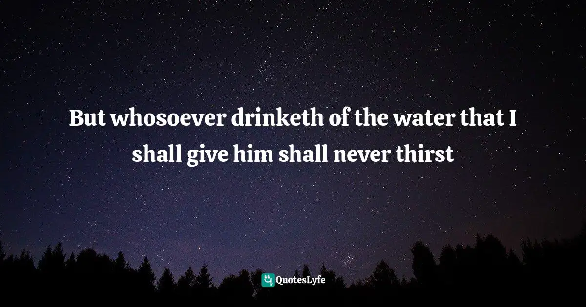 But whosoever drinketh of the water that I shall give him shall never thirst