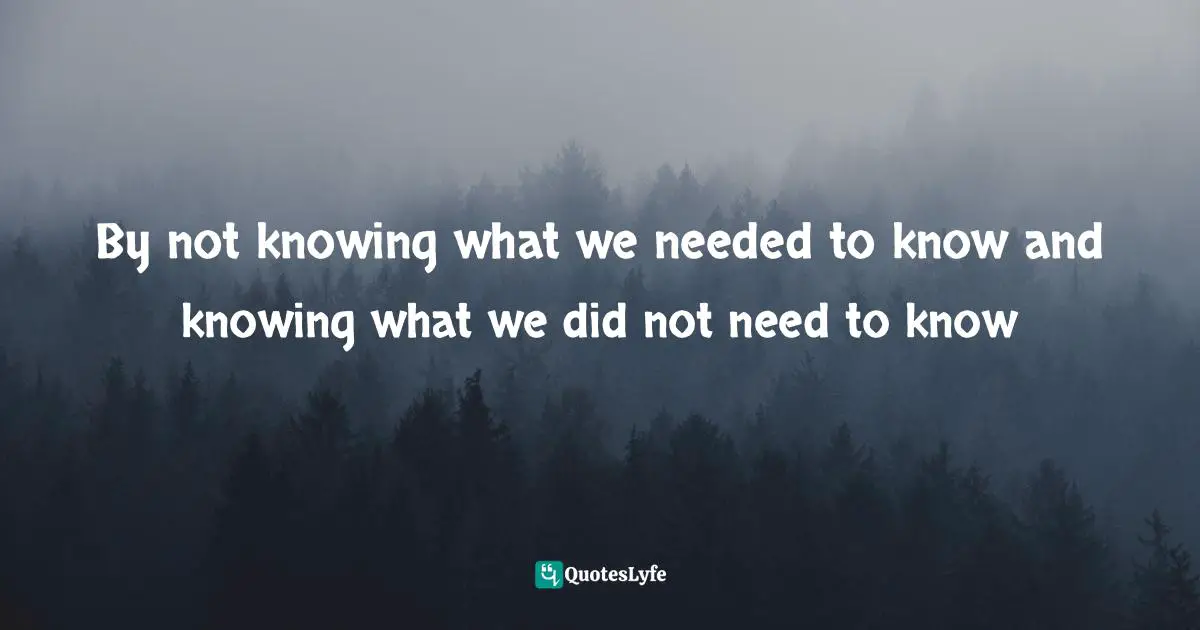 By not knowing what we needed to know and knowing what we did not need to know