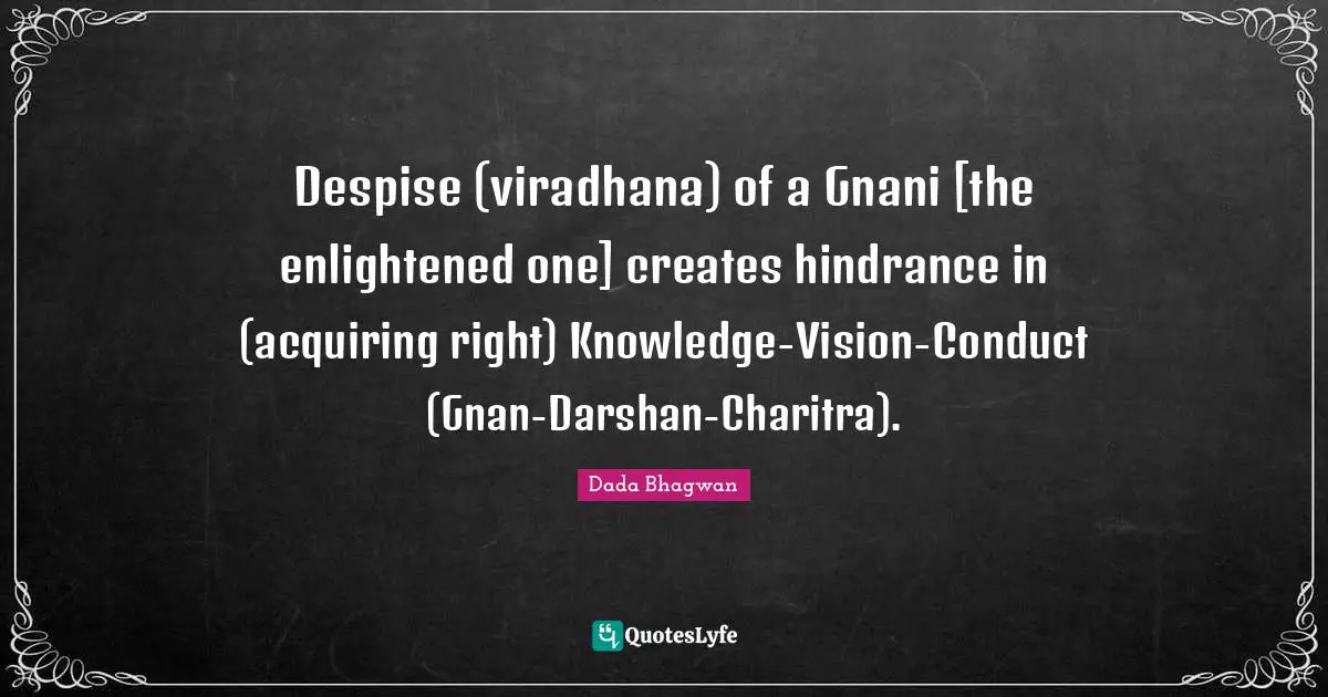 Despise (viradhana) of a Gnani [the enlightened one] creates hindrance in (acquiring right) Knowledge-Vision-Conduct (Gnan-Darshan-Charitra).