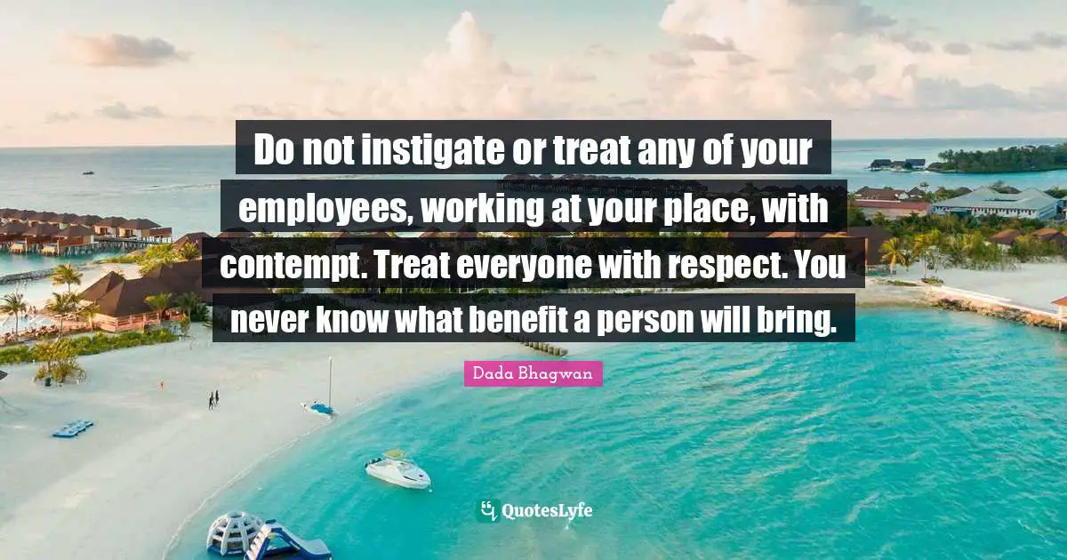 Do not instigate or treat any of your employees, working at your place, with contempt. Treat everyone with respect. You never know what benefit a person will bring.
