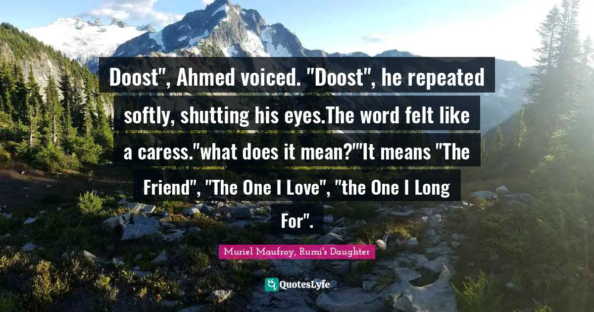 Doost", Ahmed voiced. "Doost", he repeated softly, shutting his eyes.The word felt like a caress."what does it mean?"'It means "The Friend", "The One I Love", "the One I Long For".