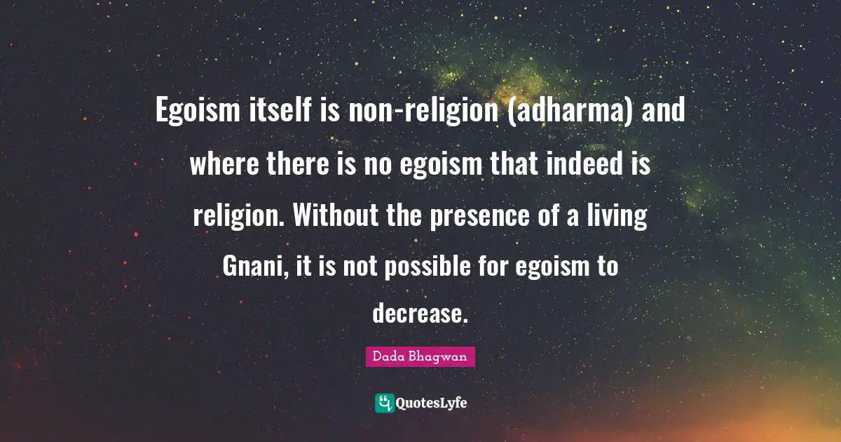 Egoism itself is non-religion (adharma) and where there is no egoism that indeed is religion. Without the presence of a living Gnani, it is not possible for egoism to decrease.