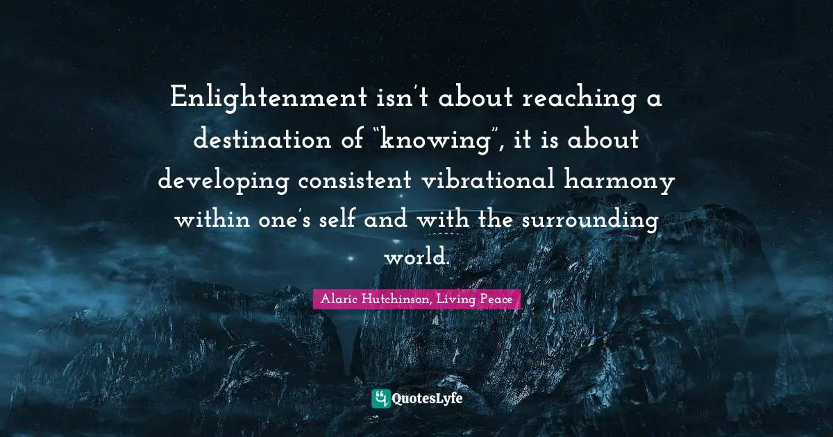 Enlightenment isn’t about reaching a destination of “knowing”, it is about developing consistent vibrational harmony within one’s self and with the surrounding world.
