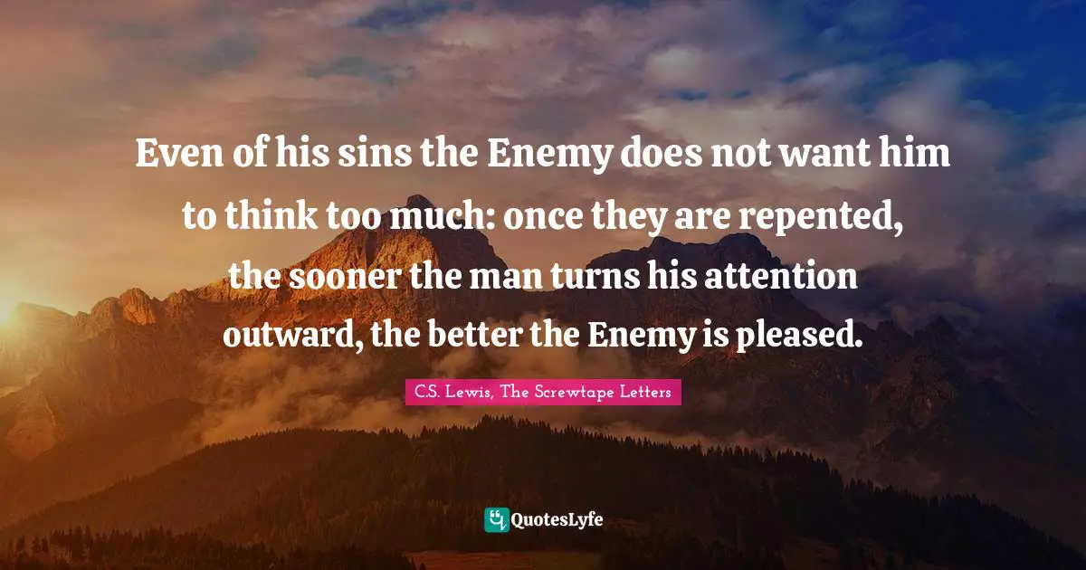 Even of his sins the Enemy does not want him to think too much: once they are repented, the sooner the man turns his attention outward, the better the Enemy is pleased.