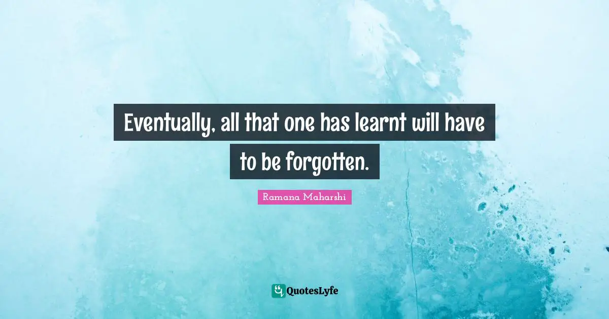 Eventually, all that one has learnt will have to be forgotten.