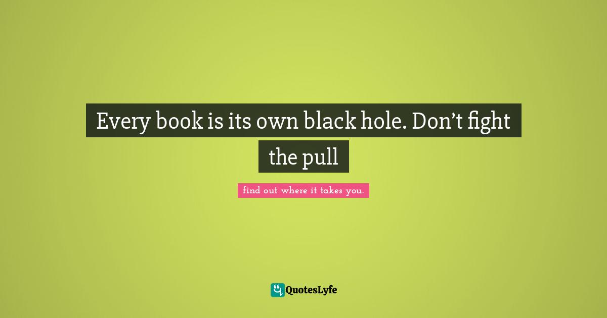 Every book is its own black hole. Don’t fight the pull