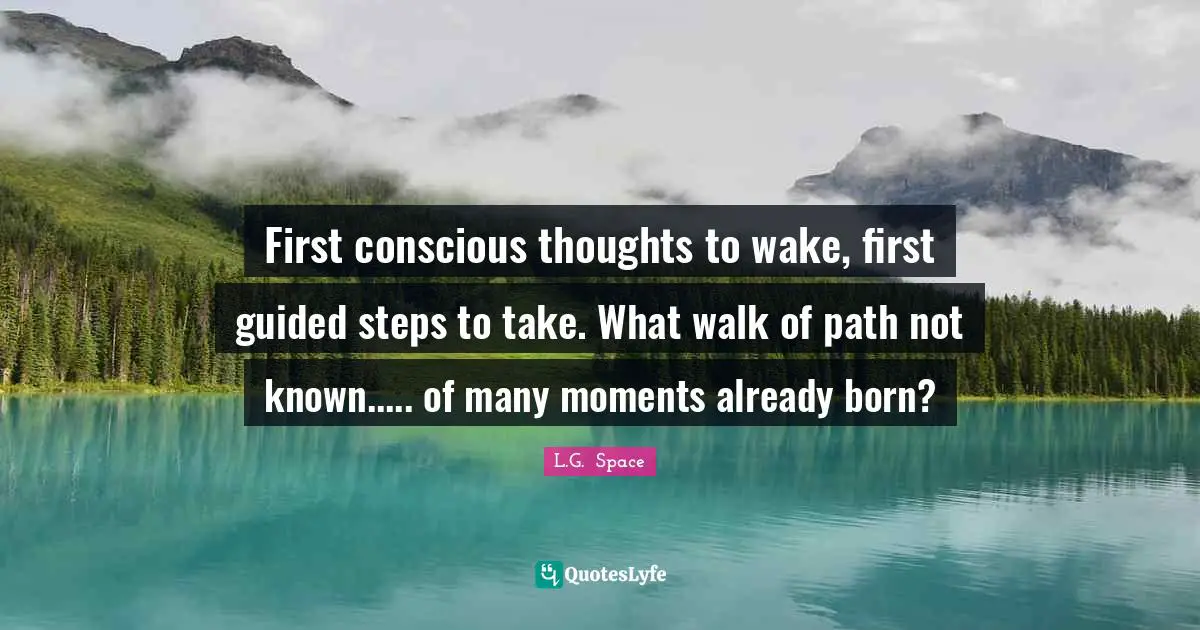First conscious thoughts to wake, first guided steps to take. What walk of path not known..... of many moments already born?