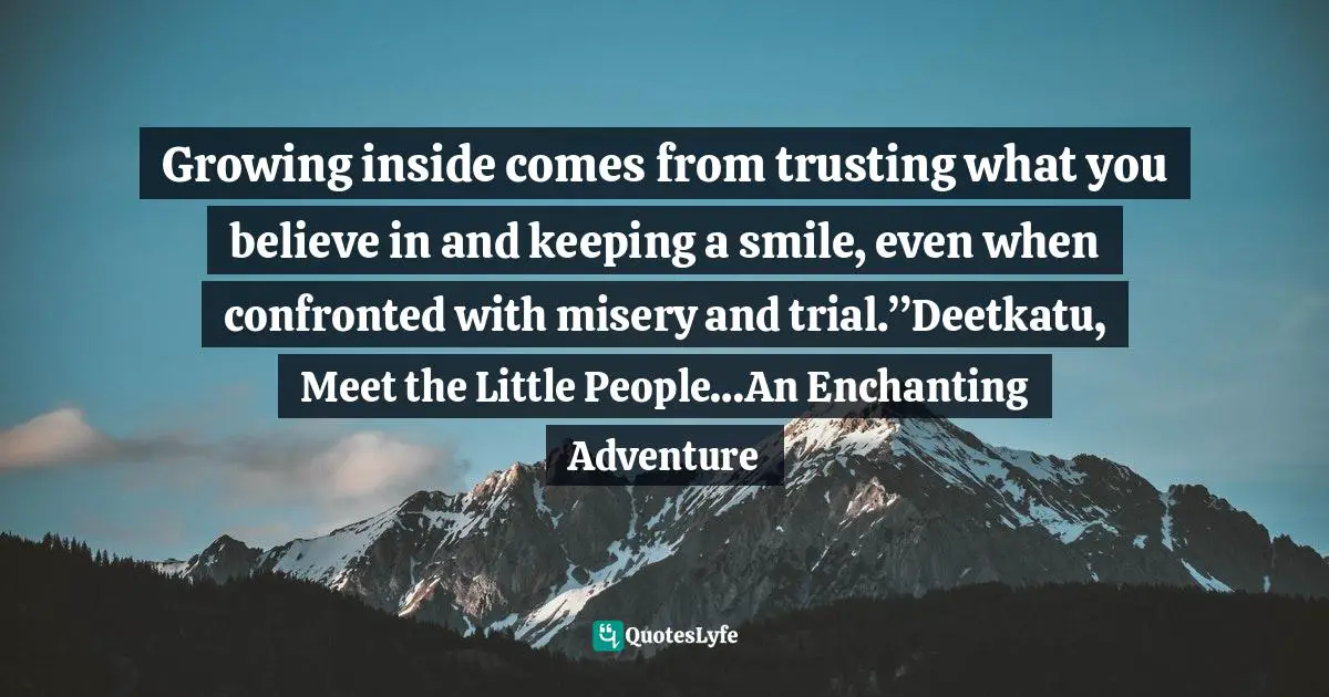 Growing inside comes from trusting what you believe in and keeping a smile, even when confronted with misery and trial.”Deetkatu, Meet the Little People…An Enchanting Adventure