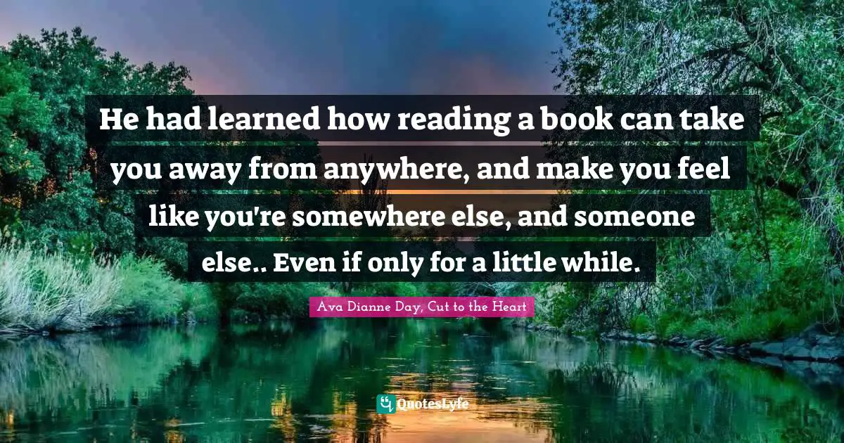 He had learned how reading a book can take you away from anywhere, and make you feel like you're somewhere else, and someone else.. Even if only for a little while.