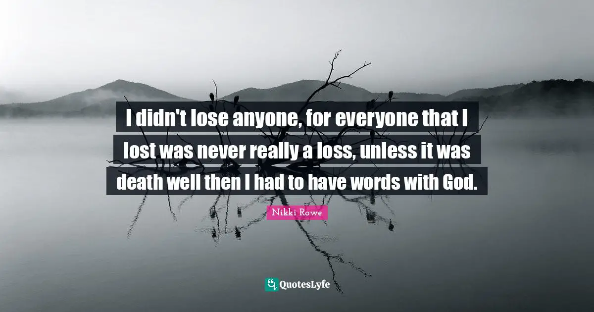 I didn't lose anyone, for everyone that I lost was never really a loss, unless it was death well then I had to have words with God.