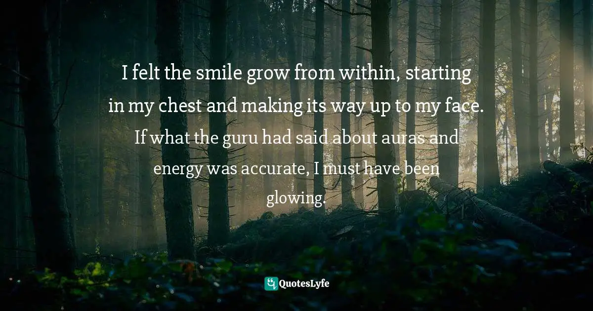 I felt the smile grow from within, starting in my chest and making its way up to my face. If what the guru had said about auras and energy was accurate, I must have been glowing.