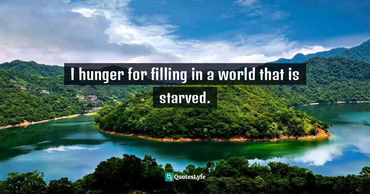 I hunger for filling in a world that is starved.
