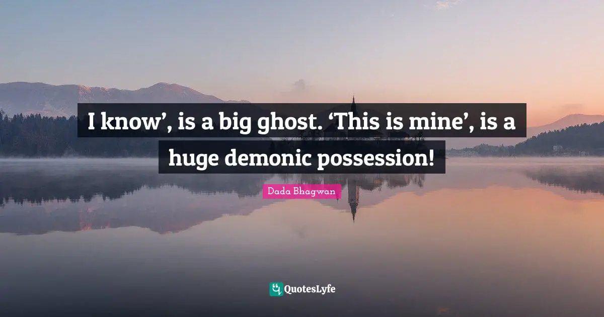 I know’, is a big ghost. ‘This is mine’, is a huge demonic possession!
