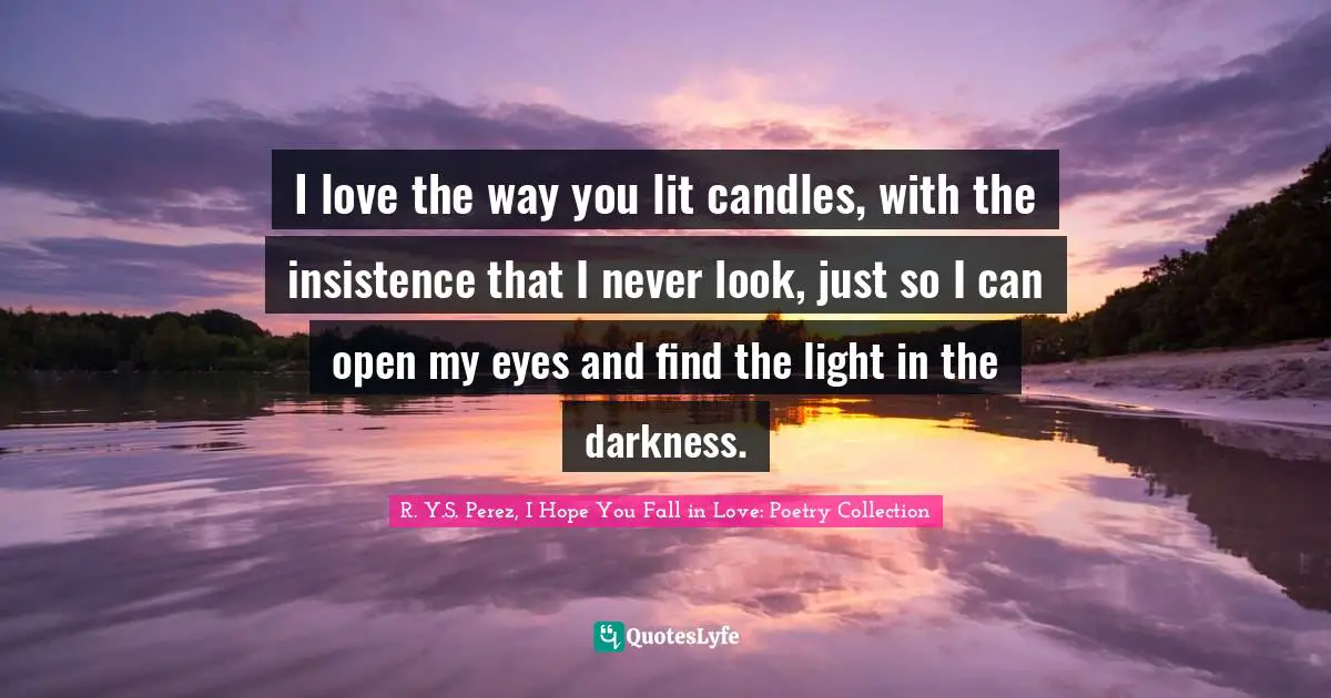 I love the way you lit candles, with the insistence that I never look, just so I can open my eyes and find the light in the darkness.