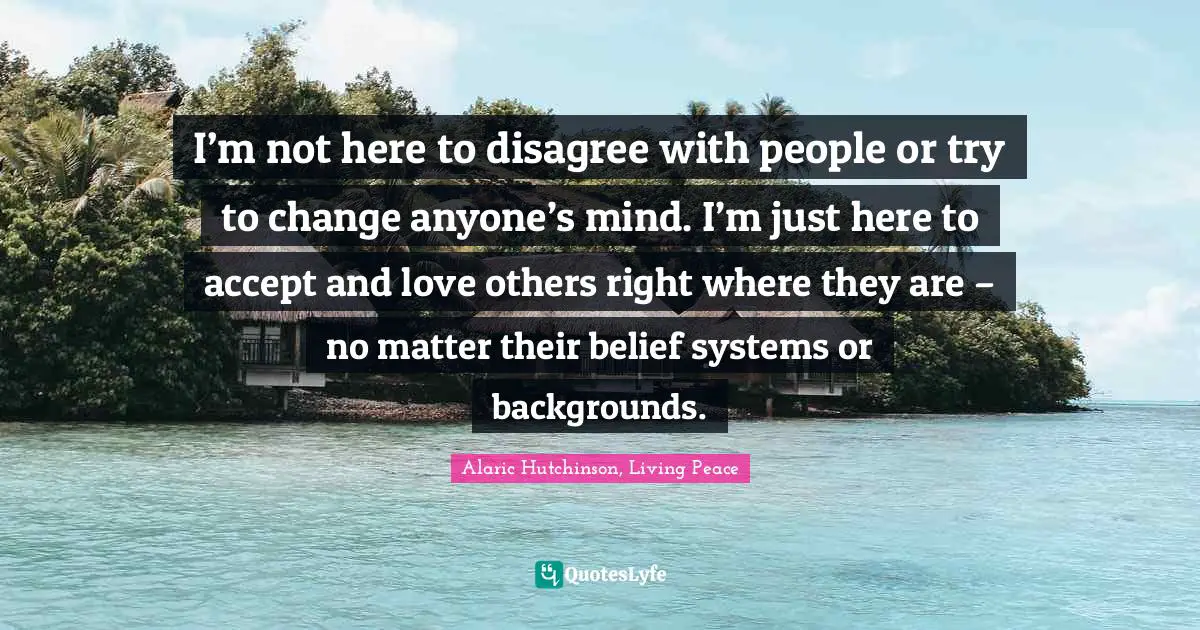 Alaric Hutchinson, Living Peace Quotes: I’m not here to disagree with people or try to change anyone’s mind. I’m just here to accept and love others right where they are – no matter their belief systems or backgrounds.