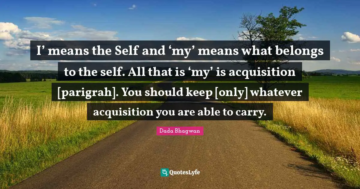 I’ means the Self and ‘my’ means what belongs to the self. All that is ‘my’ is acquisition [parigrah]. You should keep [only] whatever acquisition you are able to carry.